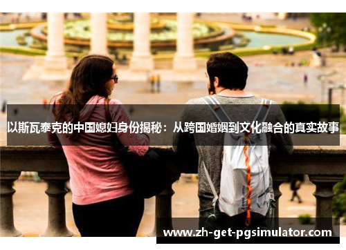 以斯瓦泰克的中国媳妇身份揭秘：从跨国婚姻到文化融合的真实故事