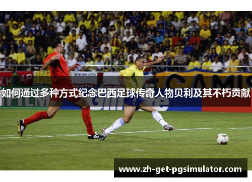 如何通过多种方式纪念巴西足球传奇人物贝利及其不朽贡献