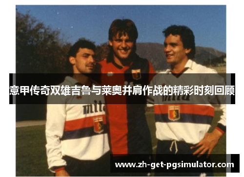 意甲传奇双雄吉鲁与莱奥并肩作战的精彩时刻回顾
