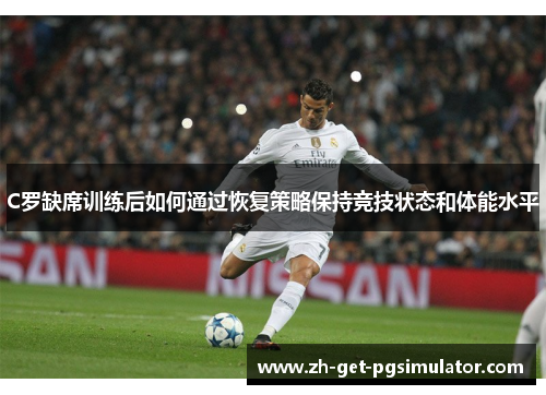 C罗缺席训练后如何通过恢复策略保持竞技状态和体能水平