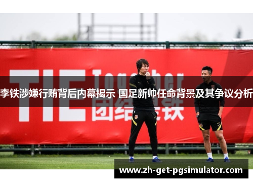 李铁涉嫌行贿背后内幕揭示 国足新帅任命背景及其争议分析