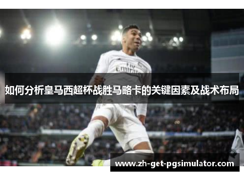 如何分析皇马西超杯战胜马略卡的关键因素及战术布局