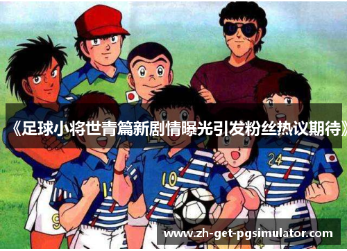 《足球小将世青篇新剧情曝光引发粉丝热议期待》