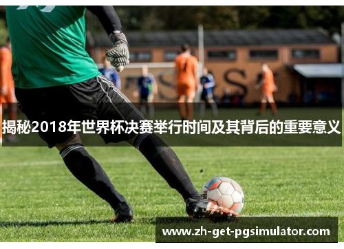 揭秘2018年世界杯决赛举行时间及其背后的重要意义