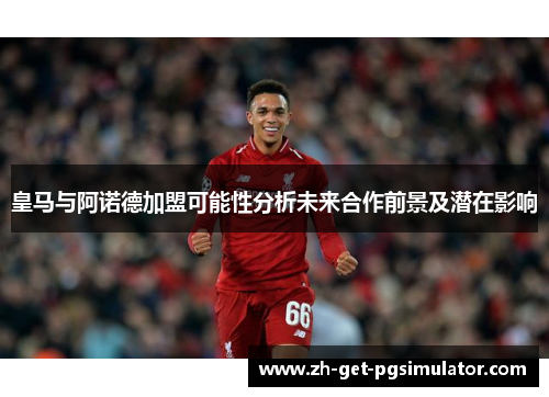 皇马与阿诺德加盟可能性分析未来合作前景及潜在影响