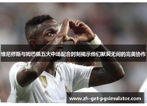 维尼修斯与姆巴佩五大中场配合时刻揭示他们默契无间的完美协作