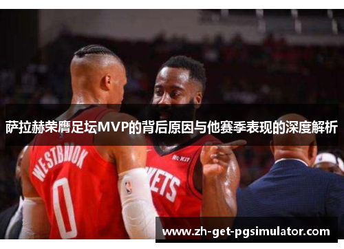 萨拉赫荣膺足坛MVP的背后原因与他赛季表现的深度解析