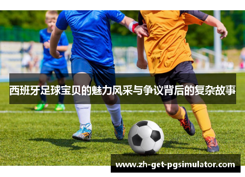 西班牙足球宝贝的魅力风采与争议背后的复杂故事