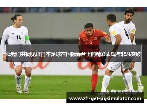 让我们共同见证日本足球在国际舞台上的精彩表现与非凡突破