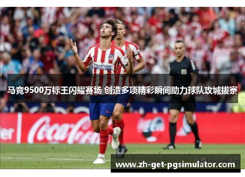 马竞9500万标王闪耀赛场 创造多项精彩瞬间助力球队攻城拔寨