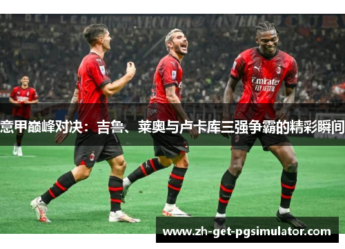 意甲巅峰对决:吉鲁、莱奥与卢卡库三强争霸的精彩瞬间 意甲巅峰对决:吉鲁、莱奥与卢卡库三强争霸的精彩瞬间