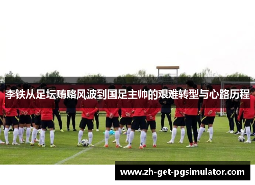 李铁从足坛贿赂风波到国足主帅的艰难转型与心路历程 李铁从足坛贿赂风波到国足主帅的艰难转型与心路历程