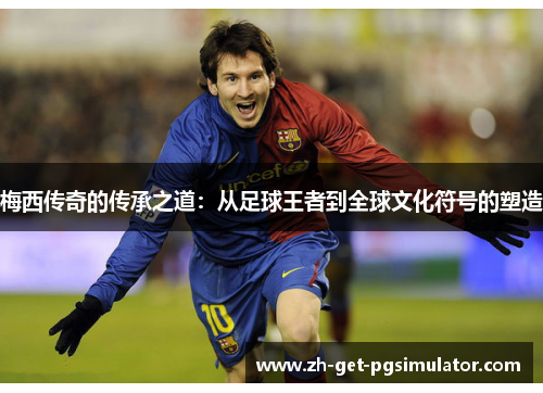 梅西传奇的传承之道：从足球王者到全球文化符号的塑造