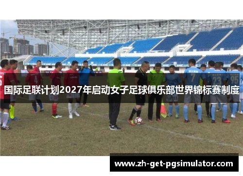 国际足联计划2027年启动女子足球俱乐部世界锦标赛制度 国际足联计划2027年启动女子足球俱乐部世界锦标赛制度