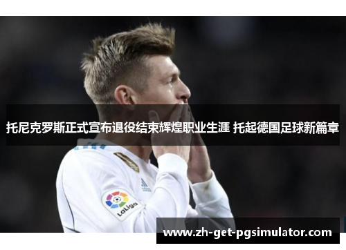 托尼克罗斯正式宣布退役结束辉煌职业生涯 托起德国足球新篇章