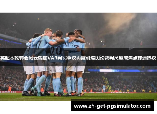 英超本轮转会风云叠加VAR判罚争议再度引爆舆论裁判尺度成焦点球迷热议