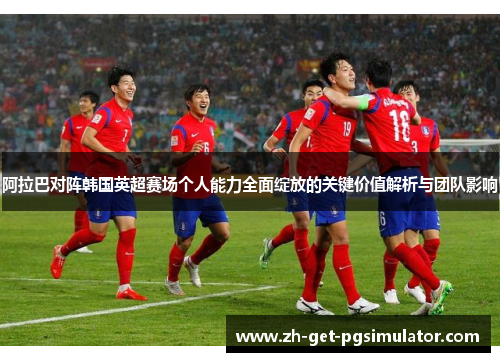 阿拉巴对阵韩国英超赛场个人能力全面绽放的关键价值解析与团队影响