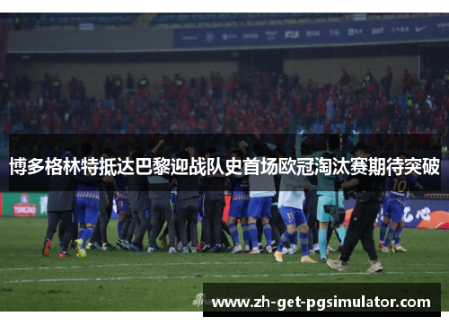 博多格林特抵达巴黎迎战队史首场欧冠淘汰赛期待突破 博多格林特抵达巴黎迎战队史首场欧冠淘汰赛期待突破